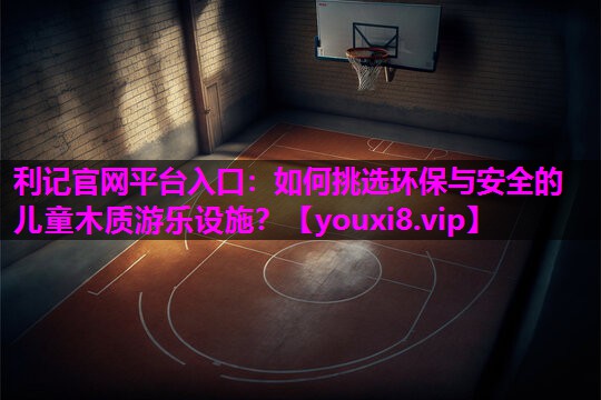 利记官网平台入口：如何挑选环保与安全的儿童木质游乐设施？